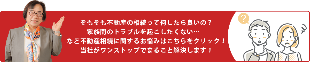 そもそも不動産の相続って何したら良いの？家族間のトラブルを起こしたくない…　など不動産相続に関するお悩みはこちらをクリック！当社がワンストップでまるごと解決します！